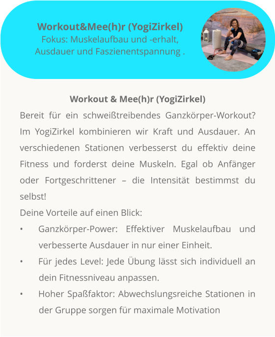 Workout & Mee(h)r (YogiZirkel) Bereit für ein schweißtreibendes Ganzkörper-Workout? Im YogiZirkel kombinieren wir Kraft und Ausdauer. An verschiedenen Stationen verbesserst du effektiv deine Fitness und forderst deine Muskeln. Egal ob Anfänger oder Fortgeschrittener – die Intensität bestimmst du selbst!  Deine Vorteile auf einen Blick: •	Ganzkörper-Power: Effektiver Muskelaufbau und verbesserte Ausdauer in nur einer Einheit. •	Für jedes Level: Jede Übung lässt sich individuell an dein Fitnessniveau anpassen. •	Hoher Spaßfaktor: Abwechslungsreiche Stationen in der Gruppe sorgen für maximale Motivation          Workout&Mee(h)r (YogiZirkel) Fokus: Muskelaufbau und -erhalt, Ausdauer und Faszienentspannung .