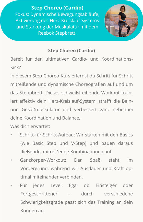 Step Choreo (Cardio) Bereit für den ultimativen Cardio- und Koordinations-Kick? In diesem Step-Choreo-Kurs erlernst du Schritt für Schritt mitreißende und dynamische Choreografien auf und um das Steppbrett. Dieses schweißtreibende Workout trainiert effektiv dein Herz-Kreislauf-System, strafft die Bein- und Gesäßmuskulatur und verbessert ganz nebenbei deine Koordination und Balance. Was dich erwartet: •	Schritt-für-Schritt-Aufbau: Wir starten mit den Basics (wie Basic Step und V-Step) und bauen daraus fließende, mitreißende Kombinationen auf. •	Ganzkörper-Workout: Der Spaß steht im Vordergrund, während wir Ausdauer und Kraft optimal miteinander verbinden. •	Für jedes Level: Egal ob Einsteiger oder Fortgeschrittener – durch verschiedene Schwierigkeitsgrade passt sich das Training an dein Können an.           Step Choreo (Cardio) Fokus: Dynamische Bewegungsabläufe, Aktivierung des Herz-Kreislauf-Systems und Stärkung der Muskulatur mit dem Reebok Stepbrett.