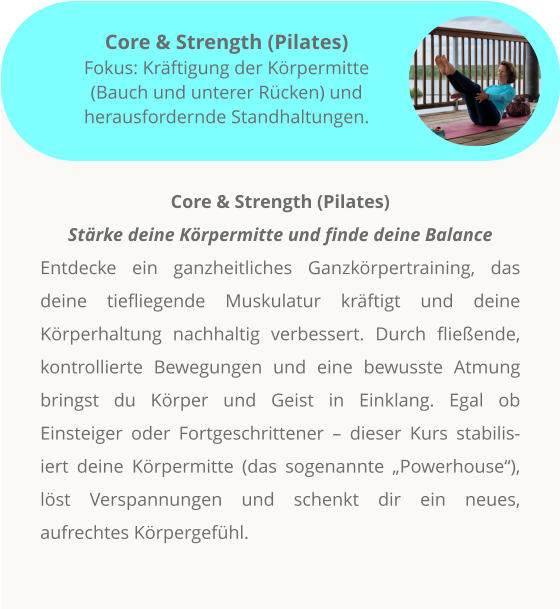 Core & Strength (Pilates) Stärke deine Körpermitte und finde deine Balance Entdecke ein ganzheitliches Ganzkörpertraining, das deine tiefliegende Muskulatur kräftigt und deine Körperhaltung nachhaltig verbessert. Durch fließende, kontrollierte Bewegungen und eine bewusste Atmung bringst du Körper und Geist in Einklang. Egal ob Einsteiger oder Fortgeschrittener – dieser Kurs stabilisiert deine Körpermitte (das sogenannte „Powerhouse“), löst Verspannungen und schenkt dir ein neues, aufrechtes Körpergefühl.         Core & Strength (Pilates) Fokus: Kräftigung der Körpermitte (Bauch und unterer Rücken) und herausfordernde Standhaltungen.