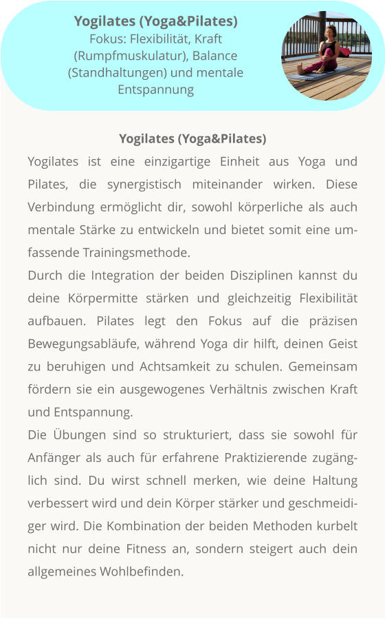 Yogilates (Yoga&Pilates) Yogilates ist eine einzigartige Einheit aus Yoga und Pilates, die synergistisch miteinander wirken. Diese Verbindung ermöglicht dir, sowohl körperliche als auch mentale Stärke zu entwickeln und bietet somit eine umfassende Trainingsmethode. Durch die Integration der beiden Disziplinen kannst du deine Körpermitte stärken und gleichzeitig Flexibilität aufbauen. Pilates legt den Fokus auf die präzisen Bewegungsabläufe, während Yoga dir hilft, deinen Geist zu beruhigen und Achtsamkeit zu schulen. Gemeinsam fördern sie ein ausgewogenes Verhältnis zwischen Kraft und Entspannung. Die Übungen sind so strukturiert, dass sie sowohl für Anfänger als auch für erfahrene Praktizierende zugänglich sind. Du wirst schnell merken, wie deine Haltung verbessert wird und dein Körper stärker und geschmeidiger wird. Die Kombination der beiden Methoden kurbelt nicht nur deine Fitness an, sondern steigert auch dein allgemeines Wohlbefinden.         Yogilates (Yoga&Pilates) Fokus: Flexibilität, Kraft (Rumpfmuskulatur), Balance (Standhaltungen) und mentale Entspannung