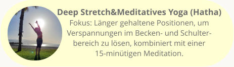 Deep Stretch&Meditatives Yoga (Hatha) Fokus: Länger gehaltene Positionen, um Verspannungen im Becken- und Schulter-bereich zu lösen, kombiniert mit einer 15-minütigen Meditation.
