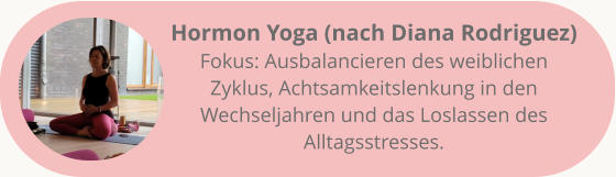 Hormon Yoga (nach Diana Rodriguez) Fokus: Ausbalancieren des weiblichen Zyklus, Achtsamkeitslenkung in den Wechseljahren und das Loslassen des Alltagsstresses.